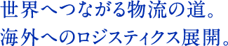 世界へつながる物流の道。海外へのロジスティクス展開。